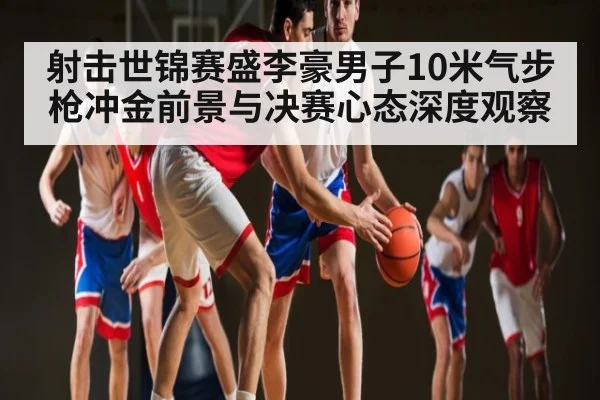 射击世锦赛盛李豪男子10米气步枪冲金前景与决赛心态深度观察（HuaTiHui）