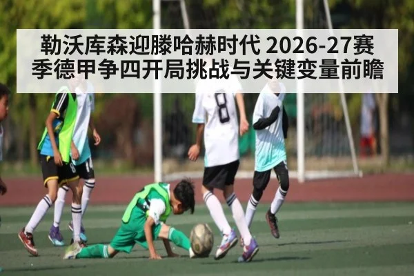 勒沃库森迎滕哈赫时代 2026-27赛季德甲争四开局挑战与关键变量前瞻（HuaTiHui）