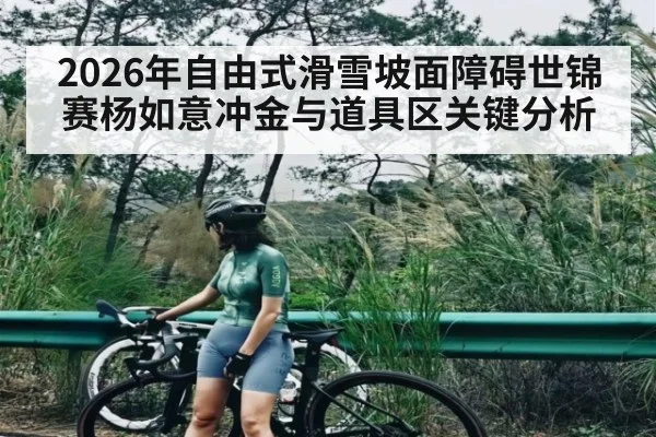 2026年自由式滑雪坡面障碍世锦赛杨如意冲金与道具区关键分析