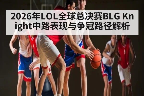2026年LOL全球总决赛BLG Knight中路表现与争冠路径解析（HuaTiHui）